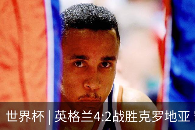 世界杯 | 英格兰4:2战胜克罗地亚 凯恩平队史世界杯进球纪录